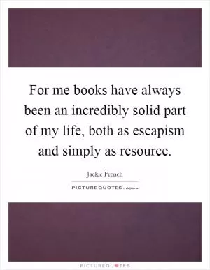 For me books have always been an incredibly solid part of my life, both as escapism and simply as resource Picture Quote #1