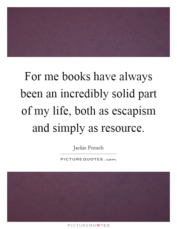 For me books have always been an incredibly solid part of my life, both as escapism and simply as resource Picture Quote #1