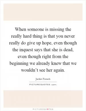 When someone is missing the really hard thing is that you never really do give up hope, even though the inquest says that she is dead, even though right from the beginning we already knew that we wouldn’t see her again Picture Quote #1