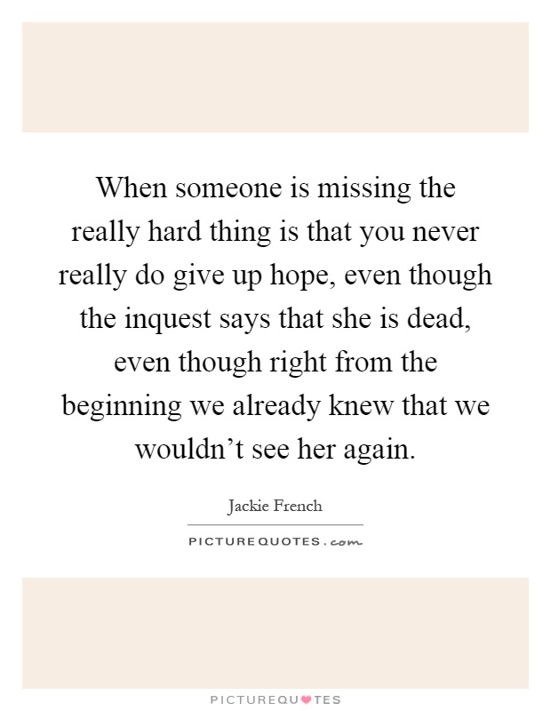 When someone is missing the really hard thing is that you never really do give up hope, even though the inquest says that she is dead, even though right from the beginning we already knew that we wouldn't see her again Picture Quote #1
