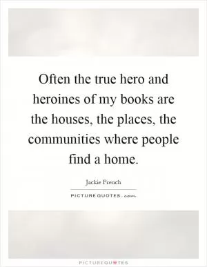 Often the true hero and heroines of my books are the houses, the places, the communities where people find a home Picture Quote #1