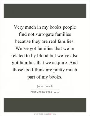 Very much in my books people find not surrogate families because they are real families. We’ve got families that we’re related to by blood but we’ve also got families that we acquire. And those too I think are pretty much part of my books Picture Quote #1