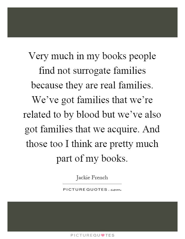 Very much in my books people find not surrogate families because they are real families. We've got families that we're related to by blood but we've also got families that we acquire. And those too I think are pretty much part of my books Picture Quote #1