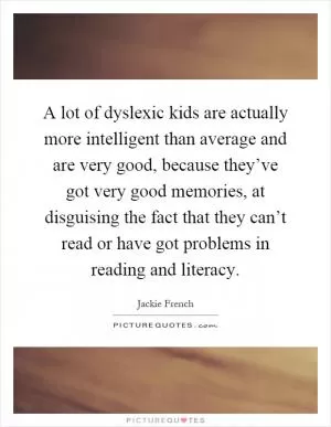 A lot of dyslexic kids are actually more intelligent than average and are very good, because they’ve got very good memories, at disguising the fact that they can’t read or have got problems in reading and literacy Picture Quote #1