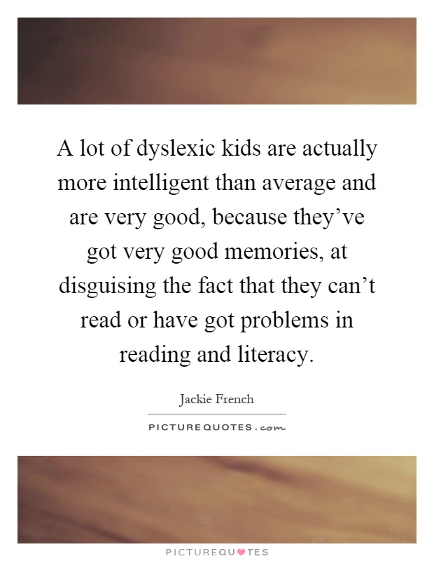 A lot of dyslexic kids are actually more intelligent than average and are very good, because they've got very good memories, at disguising the fact that they can't read or have got problems in reading and literacy Picture Quote #1