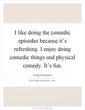 I like doing the comedic episodes because it’s refreshing. I enjoy doing comedic things and physical comedy. It’s fun Picture Quote #1