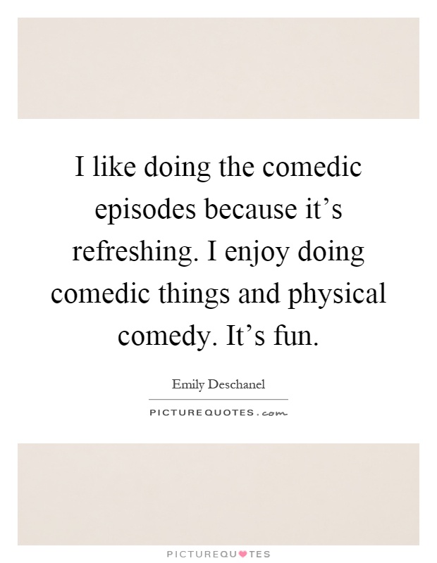 I like doing the comedic episodes because it's refreshing. I enjoy doing comedic things and physical comedy. It's fun Picture Quote #1