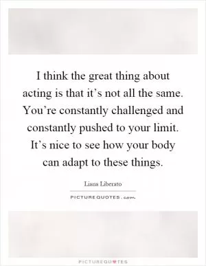 I think the great thing about acting is that it’s not all the same. You’re constantly challenged and constantly pushed to your limit. It’s nice to see how your body can adapt to these things Picture Quote #1