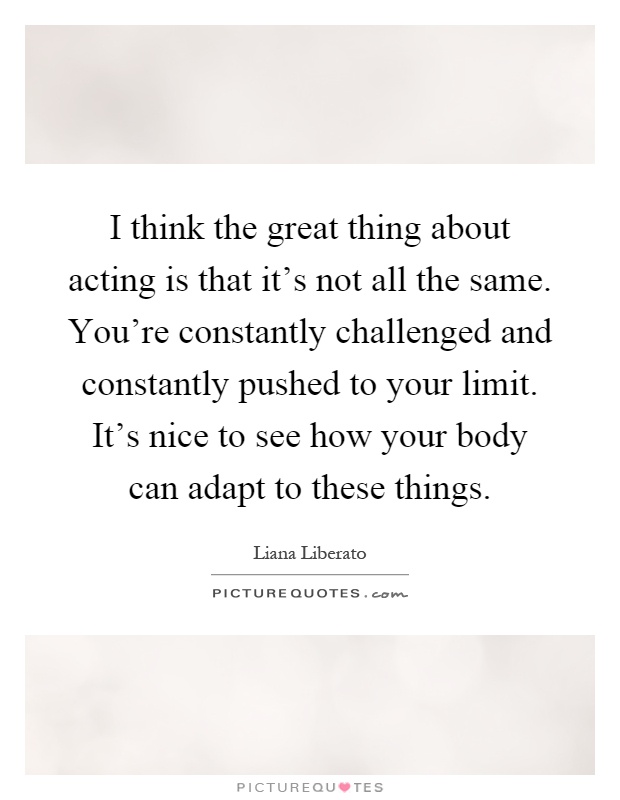 I think the great thing about acting is that it's not all the same. You're constantly challenged and constantly pushed to your limit. It's nice to see how your body can adapt to these things Picture Quote #1