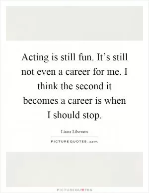 Acting is still fun. It’s still not even a career for me. I think the second it becomes a career is when I should stop Picture Quote #1