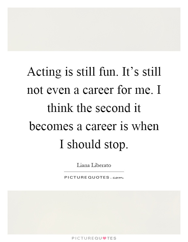 Acting is still fun. It's still not even a career for me. I think the second it becomes a career is when I should stop Picture Quote #1