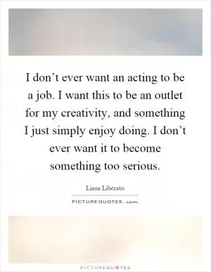 I don’t ever want an acting to be a job. I want this to be an outlet for my creativity, and something I just simply enjoy doing. I don’t ever want it to become something too serious Picture Quote #1