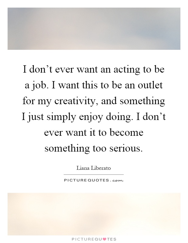 I don't ever want an acting to be a job. I want this to be an outlet for my creativity, and something I just simply enjoy doing. I don't ever want it to become something too serious Picture Quote #1