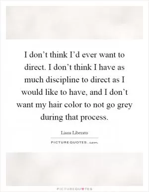 I don’t think I’d ever want to direct. I don’t think I have as much discipline to direct as I would like to have, and I don’t want my hair color to not go grey during that process Picture Quote #1