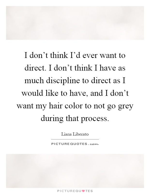 I don't think I'd ever want to direct. I don't think I have as much discipline to direct as I would like to have, and I don't want my hair color to not go grey during that process Picture Quote #1