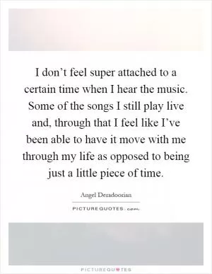 I don’t feel super attached to a certain time when I hear the music. Some of the songs I still play live and, through that I feel like I’ve been able to have it move with me through my life as opposed to being just a little piece of time Picture Quote #1
