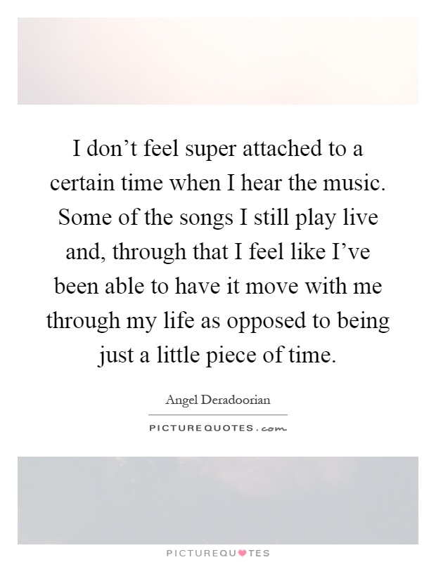 I don't feel super attached to a certain time when I hear the music. Some of the songs I still play live and, through that I feel like I've been able to have it move with me through my life as opposed to being just a little piece of time Picture Quote #1
