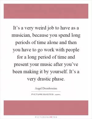 It’s a very weird job to have as a musician, because you spend long periods of time alone and then you have to go work with people for a long period of time and present your music after you’ve been making it by yourself. It’s a very drastic phase Picture Quote #1