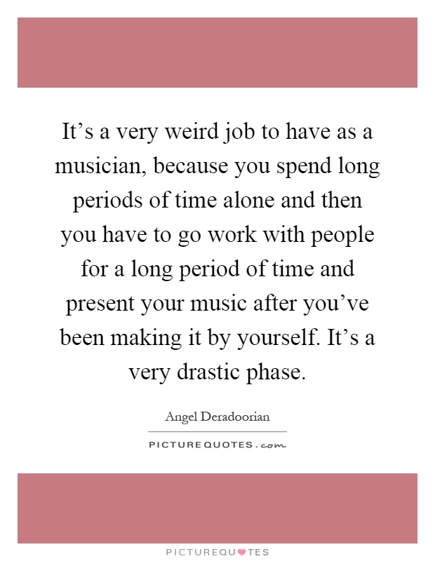 It's a very weird job to have as a musician, because you spend long periods of time alone and then you have to go work with people for a long period of time and present your music after you've been making it by yourself. It's a very drastic phase Picture Quote #1