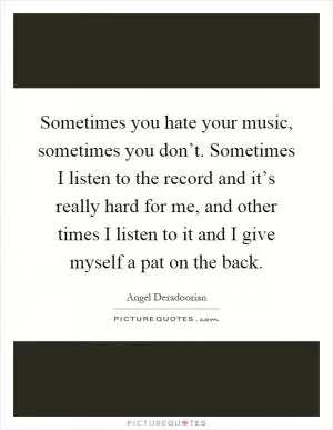 Sometimes you hate your music, sometimes you don’t. Sometimes I listen to the record and it’s really hard for me, and other times I listen to it and I give myself a pat on the back Picture Quote #1
