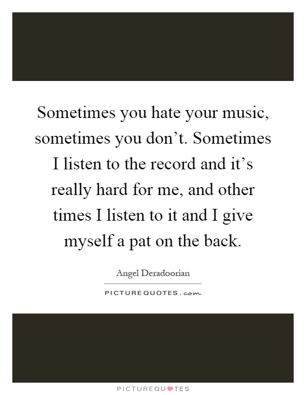 Sometimes you hate your music, sometimes you don't. Sometimes I listen to the record and it's really hard for me, and other times I listen to it and I give myself a pat on the back Picture Quote #1