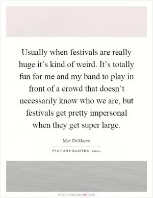 Usually when festivals are really huge it’s kind of weird. It’s totally fun for me and my band to play in front of a crowd that doesn’t necessarily know who we are, but festivals get pretty impersonal when they get super large Picture Quote #1