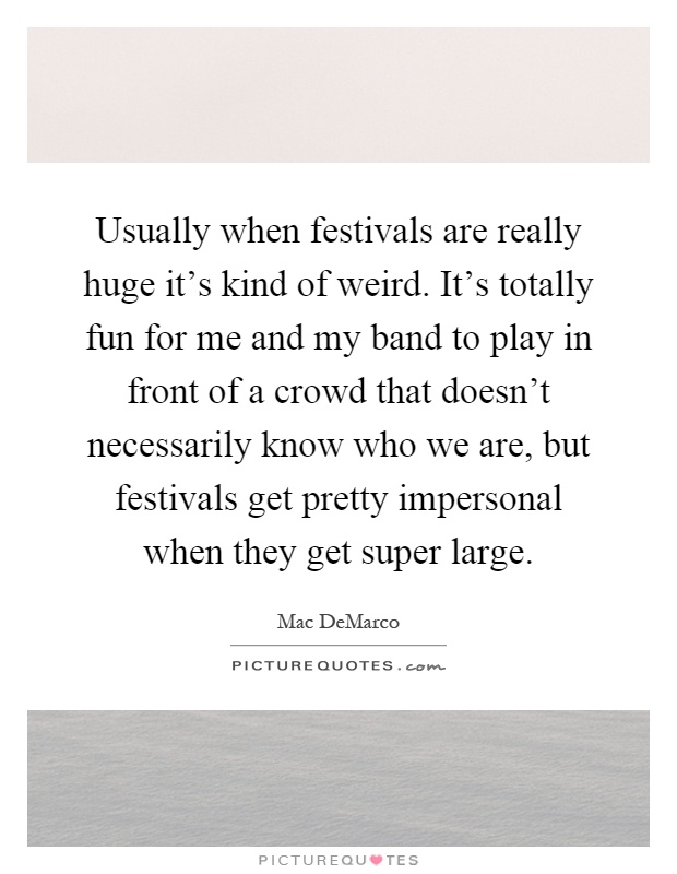 Usually when festivals are really huge it's kind of weird. It's totally fun for me and my band to play in front of a crowd that doesn't necessarily know who we are, but festivals get pretty impersonal when they get super large Picture Quote #1