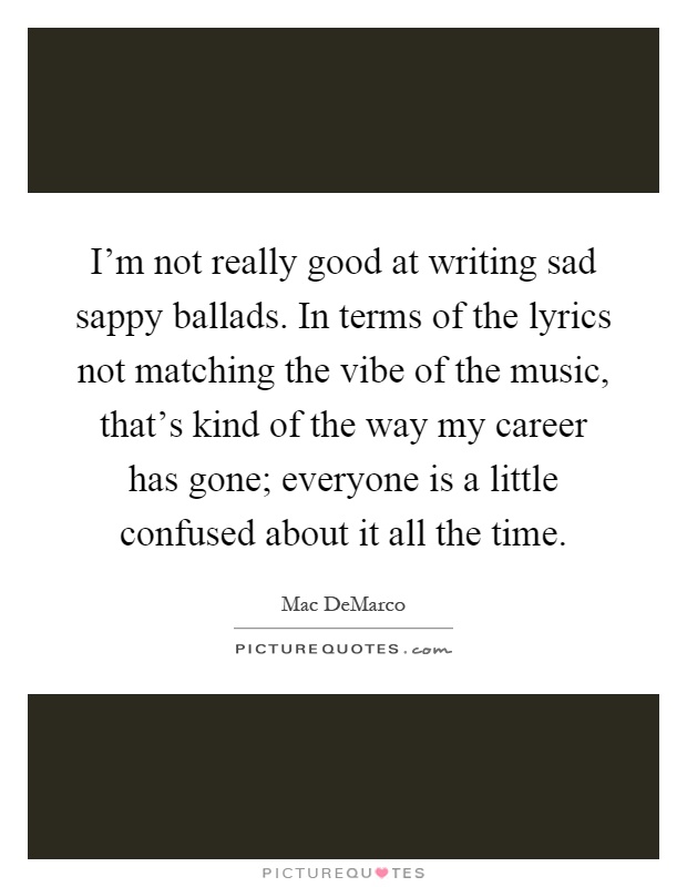 I'm not really good at writing sad sappy ballads. In terms of the lyrics not matching the vibe of the music, that's kind of the way my career has gone; everyone is a little confused about it all the time Picture Quote #1