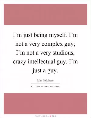 I’m just being myself. I’m not a very complex guy; I’m not a very studious, crazy intellectual guy. I’m just a guy Picture Quote #1