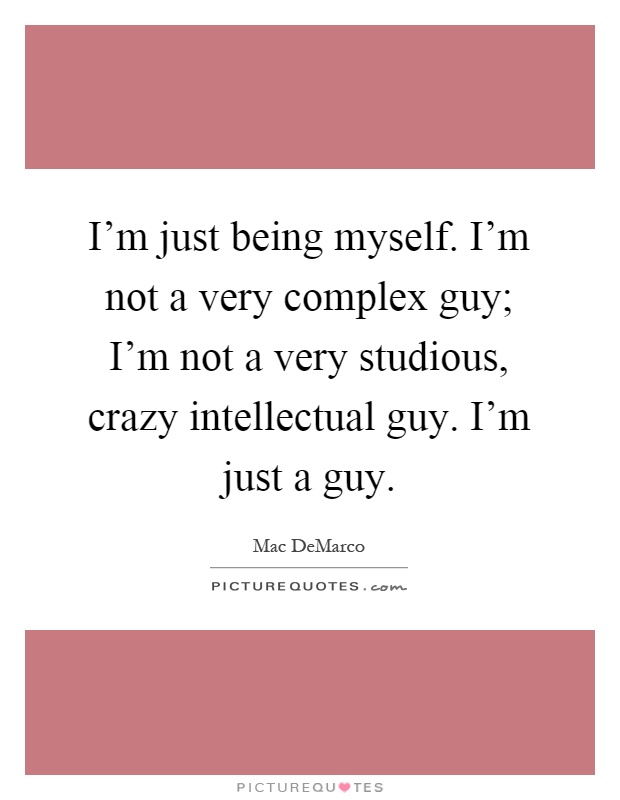 I'm just being myself. I'm not a very complex guy; I'm not a very studious, crazy intellectual guy. I'm just a guy Picture Quote #1