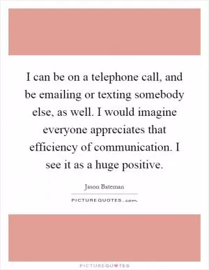 I can be on a telephone call, and be emailing or texting somebody else, as well. I would imagine everyone appreciates that efficiency of communication. I see it as a huge positive Picture Quote #1