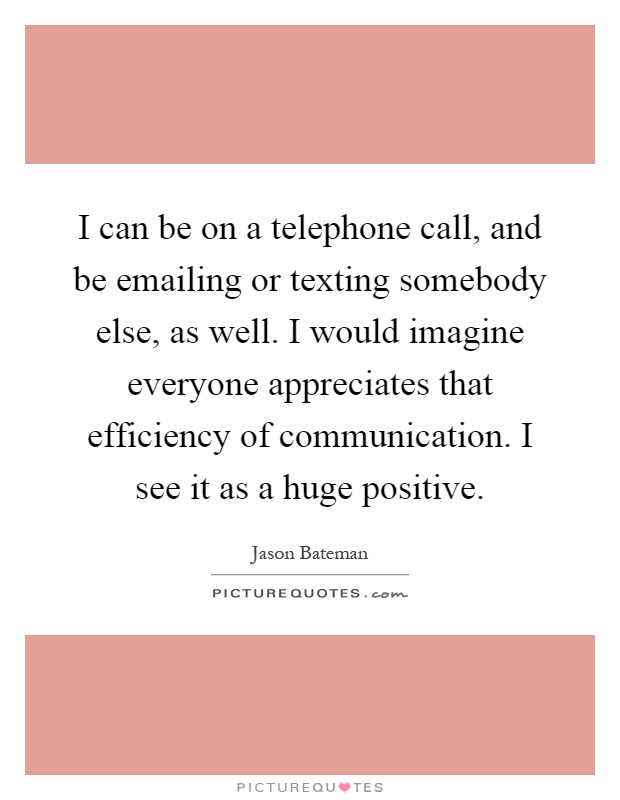 I can be on a telephone call, and be emailing or texting somebody else, as well. I would imagine everyone appreciates that efficiency of communication. I see it as a huge positive Picture Quote #1