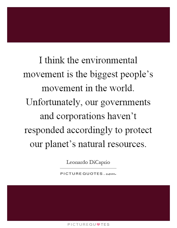 I think the environmental movement is the biggest people's movement in the world. Unfortunately, our governments and corporations haven't responded accordingly to protect our planet's natural resources Picture Quote #1