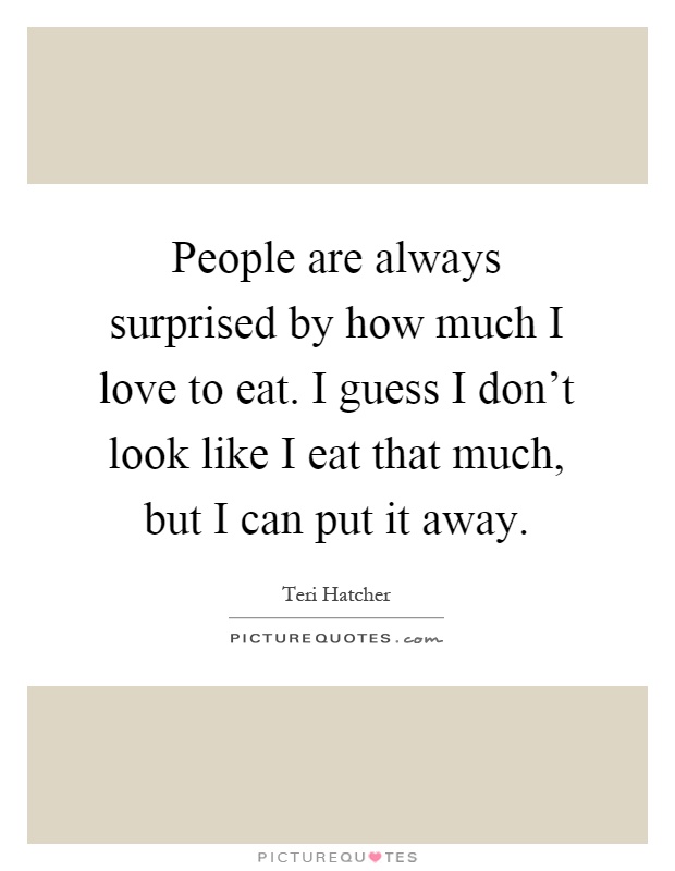People are always surprised by how much I love to eat. I guess I don't look like I eat that much, but I can put it away Picture Quote #1