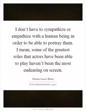 I don’t have to sympathize or empathize with a human being in order to be able to portray them. I mean, some of the greatest roles that actors have been able to play haven’t been the most endearing on screen Picture Quote #1