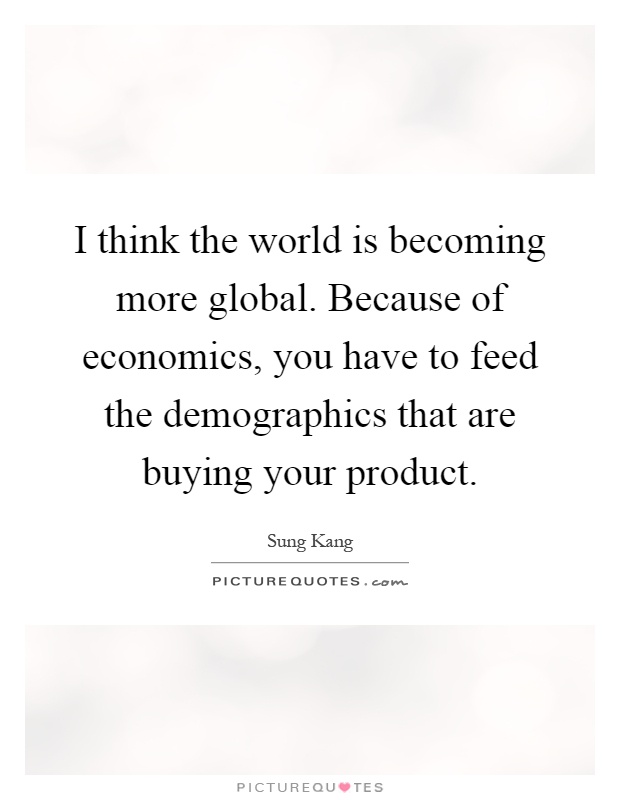 I think the world is becoming more global. Because of economics, you have to feed the demographics that are buying your product Picture Quote #1