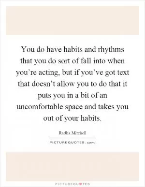 You do have habits and rhythms that you do sort of fall into when you’re acting, but if you’ve got text that doesn’t allow you to do that it puts you in a bit of an uncomfortable space and takes you out of your habits Picture Quote #1