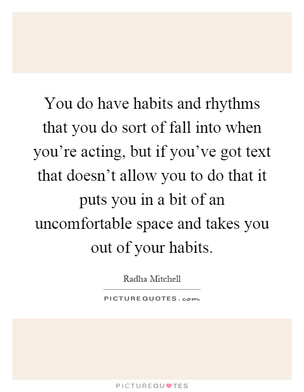 You do have habits and rhythms that you do sort of fall into when you're acting, but if you've got text that doesn't allow you to do that it puts you in a bit of an uncomfortable space and takes you out of your habits Picture Quote #1