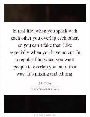 In real life, when you speak with each other you overlap each other, so you can’t fake that. Like especially when you have no cut. In a regular film when you want people to overlap you cut it that way. It’s mixing and editing Picture Quote #1