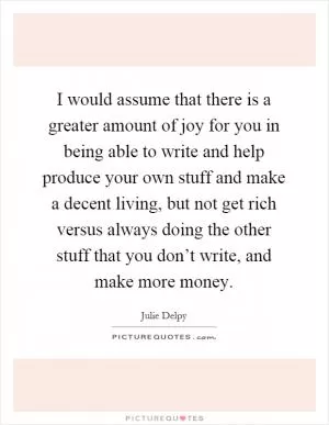 I would assume that there is a greater amount of joy for you in being able to write and help produce your own stuff and make a decent living, but not get rich versus always doing the other stuff that you don’t write, and make more money Picture Quote #1