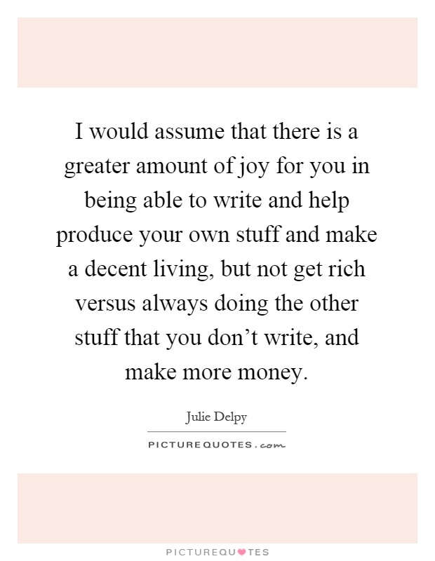I would assume that there is a greater amount of joy for you in being able to write and help produce your own stuff and make a decent living, but not get rich versus always doing the other stuff that you don't write, and make more money Picture Quote #1