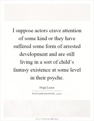 I suppose actors crave attention of some kind or they have suffered some form of arrested development and are still living in a sort of child’s fantasy existence at some level in their psyche Picture Quote #1