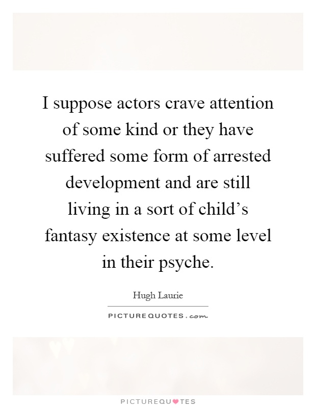 I suppose actors crave attention of some kind or they have suffered some form of arrested development and are still living in a sort of child's fantasy existence at some level in their psyche Picture Quote #1