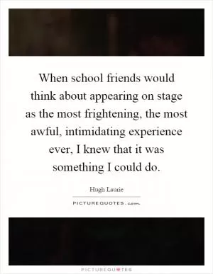 When school friends would think about appearing on stage as the most frightening, the most awful, intimidating experience ever, I knew that it was something I could do Picture Quote #1