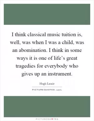 I think classical music tuition is, well, was when I was a child, was an abomination. I think in some ways it is one of life’s great tragedies for everybody who gives up an instrument Picture Quote #1