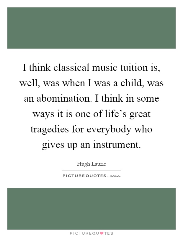 I think classical music tuition is, well, was when I was a child, was an abomination. I think in some ways it is one of life's great tragedies for everybody who gives up an instrument Picture Quote #1