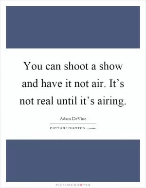 You can shoot a show and have it not air. It’s not real until it’s airing Picture Quote #1