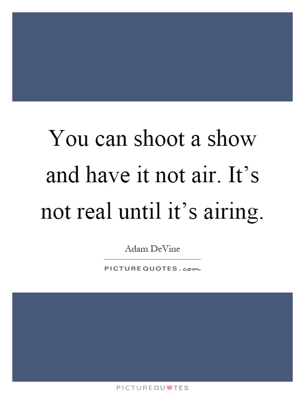 You can shoot a show and have it not air. It's not real until it's airing Picture Quote #1