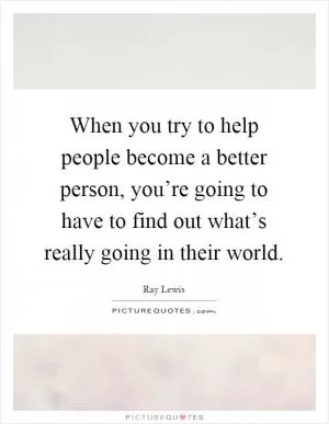 When you try to help people become a better person, you’re going to have to find out what’s really going in their world Picture Quote #1