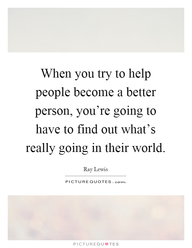 When you try to help people become a better person, you're going to have to find out what's really going in their world Picture Quote #1
